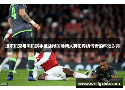 维尔贝克与黑贝携手征战绿茵场两大英伦锋线传奇的辉煌岁月 维尔贝克与黑贝携手征战绿茵场两大英伦锋线传奇的辉煌岁月