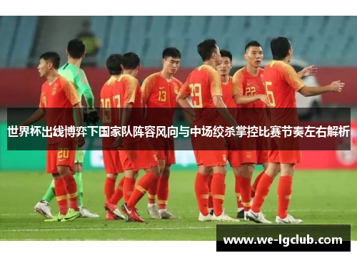 世界杯出线博弈下国家队阵容风向与中场绞杀掌控比赛节奏左右解析