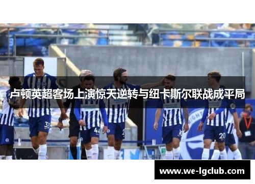 卢顿英超客场上演惊天逆转与纽卡斯尔联战成平局 卢顿英超客场上演惊天逆转与纽卡斯尔联战成平局