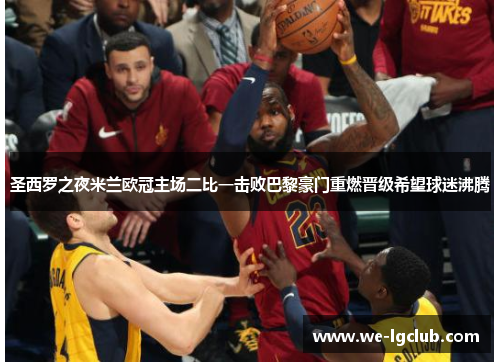 圣西罗之夜米兰欧冠主场二比一击败巴黎豪门重燃晋级希望球迷沸腾 圣西罗之夜米兰欧冠主场二比一击败巴黎豪门重燃晋级希望球迷沸腾