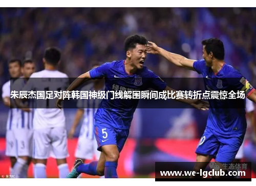 朱辰杰国足对阵韩国神级门线解围瞬间成比赛转折点震惊全场 朱辰杰国足对阵韩国神级门线解围瞬间成比赛转折点震惊全场