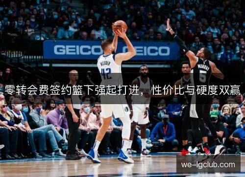零转会费签约篮下强起打进,性价比与硬度双赢 零转会费签约篮下强起打进,性价比与硬度双赢
