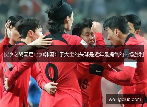 长沙之战国足1比0韩国:于大宝的头球是近年最提气的一场胜利 长沙之战国足1比0韩国:于大宝的头球是近年最提气的一场胜利